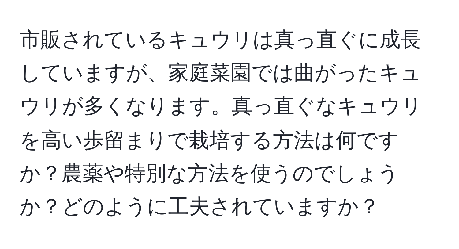 市販されているキュウリは真っ直ぐに成長していますが、家庭菜園では曲がったキュウリが多くなります。真っ直ぐなキュウリを高い歩留まりで栽培する方法は何ですか？農薬や特別な方法を使うのでしょうか？どのように工夫されていますか？