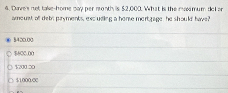 Dave's net take-home pay per month is $2,000. What is the maximum dollar
amount of debt payments, excluding a home mortgage, he should have?
$400.00
$600.00
$200.00
$1000.00