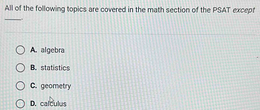 All of the following topics are covered in the math section of the PSAT except
_
A. algebra
B. statistics
C. geometry
D. calculus