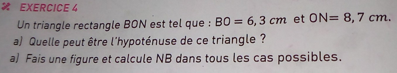 Un triangle rectangle BON est tel que : BO=6,3cm et ON=8,7cm. 
a) Quelle peut être l'hypoténuse de ce triangle ? 
a) Fais une figure et calcule NB dans tous les cas possibles.