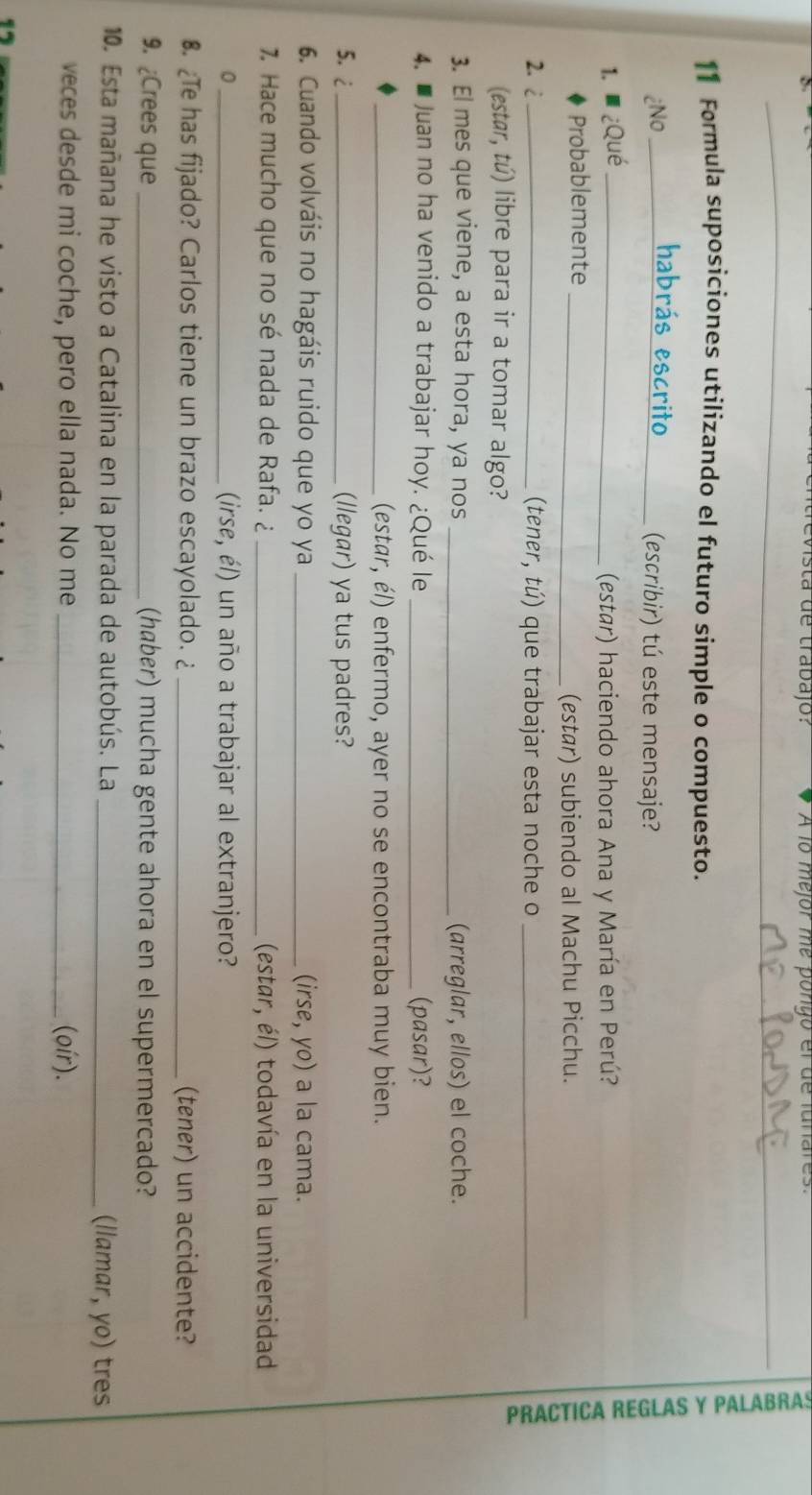 evista de trabajo: A lo mejor me pongo el de lunares. 
_ 
_ 
_ 
11 Formula suposiciones utilizando el futuro simple o compuesto. 
habrás escrito 
¿No __(escribir) tú este mensaje? 
1. ¿Qué _(estar) haciendo ahora Ana y María en Perú? 
Probablemente_ 
(estar) subiendo al Machu Picchu. 
2.2 _(tener, tú) que trabajar esta noche o_ 
(estar, tú) libre para ir a tomar algo? 
3. El mes que viene, a esta hora, ya nos _(arreglar, ellos) el coche. 
4. ■ Juan no ha venido a trabajar hoy. ¿Qué le _(pasar)? 
_(estar, él) enfermo, ayer no se encontraba muy bien. 
5. 2 _(llegar) ya tus padres? 
6. Cuando volváis no hagáis ruido que yo ya _(irse, yo) a la cama. 
7. Hace mucho que no sé nada de Rafa. ¿ _(estar, él) todavía en la universidad 
0 _(irse, él) un año a trabajar al extranjero? 
€. ¿Te has fijado? Carlos tiene un brazo escayolado. ¿ _(tener) un accidente? 
9. ¿Crees que _(haber) mucha gente ahora en el supermercado? 
10. Esta mañana he visto a Catalina en la parada de autobús. La _(llamar, yo) tres 
veces desde mi coche, pero ella nada. No me _(oír).