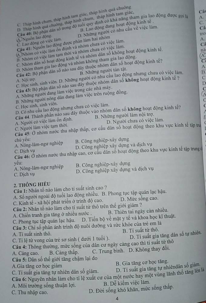 Cả
C. Tháp hình chum, tháp hình tam giác, tháp hình quả chuỗng
A.
D. Tháp hình quá chuông, tháp hình chum, tháp hình tam giác,
B. Lao động đang hoạt động kinh tế .
C.
Nguồn lao động  Câu 40: Bộ phận dân số trong độ tuổi quy định có khả năng tham gia lạo động được gọi là
tro
C. Lao động có việc làm D. Những người có nhu cầu về việc làm.
Câ
Câu 41: Nguồn lao động được phân làm hai nhóm
④ Nhóm có việc lâm ổn điịnh và nhóm chưa có việc làm.
A.
B. Nhóm có việc lâm tạm thời và nhóm chưa có việc làm.
Cí
C. Nhóm dân số hoạt động kinh tế và nhóm dân số không hoạt động kinh tế
nà
D. Nhóm tham gia lao động và nhóm không tham gia lao động.
Câu 42: Bộ phận dân số nào sau đây thuộc nhóm dân số hoạt động kinh tế? A.
A.
B. Những người tân tật. C
C. Học sinh, sinh viên. D. Những người có nhu cầu lao động nhưng chưa có việc làm, B
A. Nội trợ.
D
Câu 43: Bộ phận dân số nào sau đây thuộc nhóm dân số không hoạt động kinh tế ?
A. Những người đang làm việc trong các nhà máy. C
C
B. Những người nông dân đang làm việc trên ruộng đồng.
a
C
C. Học sinh, sinh viên.
D. Có nhu cầu lao động nhưng chưa có việc làm.
Câu 44. Thành phần nào sau dây thuộc vào nhóm dân số không hoạt động kinh tế? (
A. Người có việc làm ổn định. B. Những người làm nội trợ.
C. Người làm việc tạm thời. D. Người chưa có việc làm.  a
Cầu 45: Ở nhóm nước thu nhập thấp, cơ cầu dân số hoạt động theo khu vực kinh tế tập trư
chú yểu:
A. Nông-lâm-ngư nghiệp B. Công nghiệp-xây dựng
C. Dịch vụ D. Công nghiệp xây dựng và dịch vụ
Câu 46: Ở nhóm nước thu nhập cao, cơ cầu dân số hoạt động theo khu vực kinh tế tập trung đở
yếu:
A. Nông-lâm-ngư nghiệp B. Công nghiệp-xây dựng
C. Dịch vụ D. Công nghiệp xây dựng và dịch vụ
2. thông hIèu
Câu 1: Nhân tố nào làm cho ti suất sinh cao ?
A. Số người ngoài độ tuổi lao động nhiều. B. Phong tục tập quán lạc hậu.
C. Kinh tế - xã hội phát triển ở trình độ cao. D. Mức sống cao.
Câu 2: Nhân tố nào làm cho tỉ suất tử thô trên thể giới giảm ?
A. Chiến tranh gia tăng ở nhiễu nước . B. Thiên tai ngày cản nhiều.
C. Phong tục tập quán lạc hậu. D. Tiến bộ về mặt y tế và khoa học kĩ thuật.
Câu 3: Chỉ số phản ảnh trình độ nuôi dưỡng và sức khỏe của trẻ em là
A. Ti suất sinh thô. B. Tỉ suất tử thô.
C. Tỉ lệ tử vong của trẻ sơ sinh ( dưới 1 tuổi ). D. Tỉ suất gia tăng dân số tự nhiên.
Câu 4: Thông thường, mức sống của dân cư ngày càng cao thì tỉ suất tử thô
A. Càng cao. B. Càng thấp. C. Trung bình. D. Không thay đổi.
Câu 5: Dân số thế giới tăng chậm lại do
A.Gia tăng cơ học giảm B. Gia tăng cơ học tăng.
C. Tỉ suất gia tăng tự nhiên dân số giảm. D. Tỉ suất gia tăng tự nhiêndân số giàm.
Câu 6: Nguyên nhân làm cho tỉ lệ xuất cư của một nước hay một vùng lãnh thổ tăng lên là
A. Môi trường sống thuận lợi. B. Dễ kiếm việc làm.
C. Thu nhập cao.
D. Đời sống khó khăn, mức sống thấp.
4