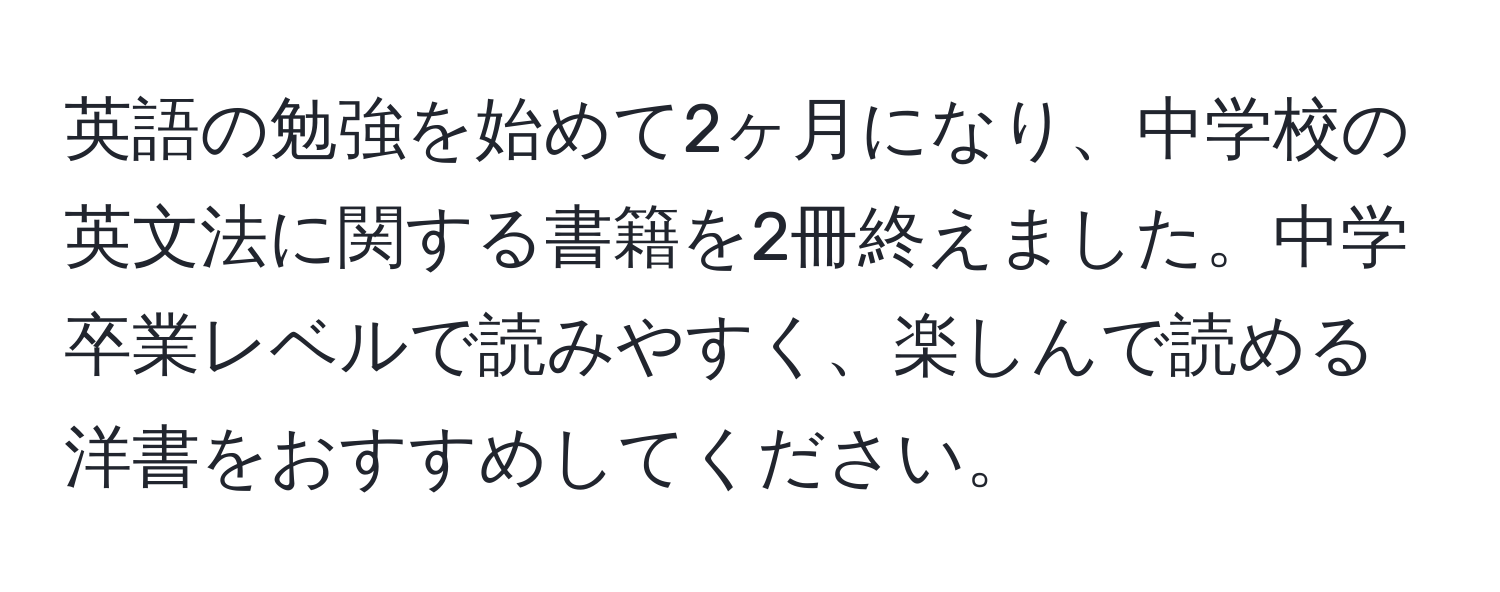 英語の勉強を始めて2ヶ月になり、中学校の英文法に関する書籍を2冊終えました。中学卒業レベルで読みやすく、楽しんで読める洋書をおすすめしてください。