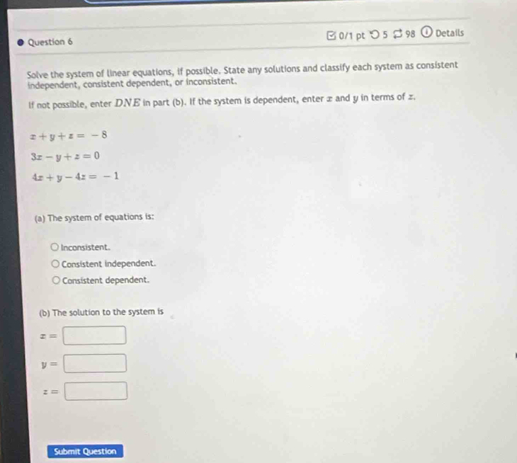 □ 0/1 pt つ 5 $98 o Details
Solve the system of linear equations, if possible. State any solutions and classify each system as consistent
independent, consistent dependent, or inconsistent.
If not possible, enter D.NE in part (b). If the system is dependent, enter x and y in terms of z.
x+y+z=-8
3x-y+z=0
4x+y-4z=-1
(a) The system of equations is:
Inconsistent.
Consistent independent.
Consistent dependent.
(b) The solution to the system is
x=| x_1=^circ C^circ 
y=
z=□
Submit Question