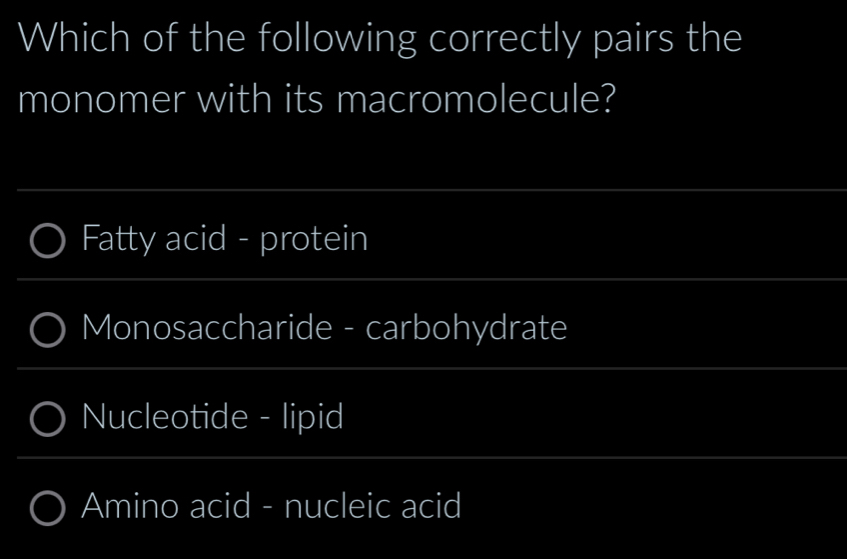 Which of the following correctly pairs the
monomer with its macromolecule?
Fatty acid - protein
Monosaccharide - carbohydrate
Nucleotide - lipid
Amino acid - nucleic acid