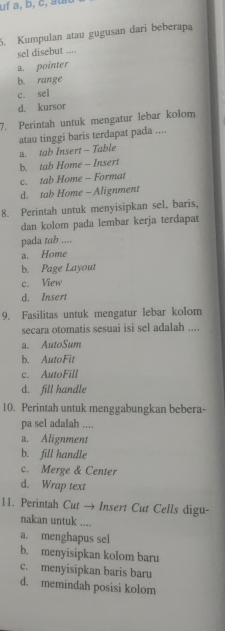 uf a, b, c, atat
5. Kumpulan atau gugusan dari beberapa
sel disebut ....
a. pointer
b. range
c. sel
d. kursor
7. Perintah untuk mengatur lebar kolom
atau tinggi baris terdapat pada ....
a. tab Insert - Table
b. tab Home - Insert
c. tab Home - Format
d. tab Home - Alignment
8. Perintah untuk menyisipkan sel, baris,
dan kolom pada lembar kerja terdapat
pada tab ....
a. Home
b. Page Layout
c. View
d. Insert
9. Fasilitas untuk mengatur lebar kolom
secara otomatis sesuai isi sel adalah ....
a. AutoSum
b. AutoFit
c. AutoFill
d. fill handle
10. Perintah untuk menggabungkan bebera-
pa sel adalah ....
a. Alignment
b. fill handle
c. Merge & Center
d. Wrap text
11. Perintah Cut → Insert Cut Cells digu-
nakan untuk ....
a. menghapus sel
b. menyisipkan kolom baru
c. menyisipkan baris baru
d. memindah posisi kolom