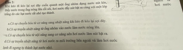 Cầu 2:
Khi kéo đi kéo lại sợi dây cuốn quanh một ống nhôm đựng nước nút kín,
thấy nước trong ống nóng lên rồi sôi, hơi nước đầy nút bật ra cùng với một lớp hơi nước
trắng do các hạt nước rất nhỏ tạo thành.
a.Có sự chuyển hóa từ cơ năng sang nhiệt năng khi kéo đi kéo lại sợi dây.
b.Có sự truyền nhiệt năng từ ống nhôm vào nước làm nước nóng lên.
c.Có sự chuyển hóa từ nội năng sang cơ năng nên hơi nước làm nút bật ra.
d.Có sự truyền nhiệt năng từ hơi nước ra môi trường bên ngoài và làm hơi nước
lạnh đi ngưng tụ thành hạt nước nhỏ.