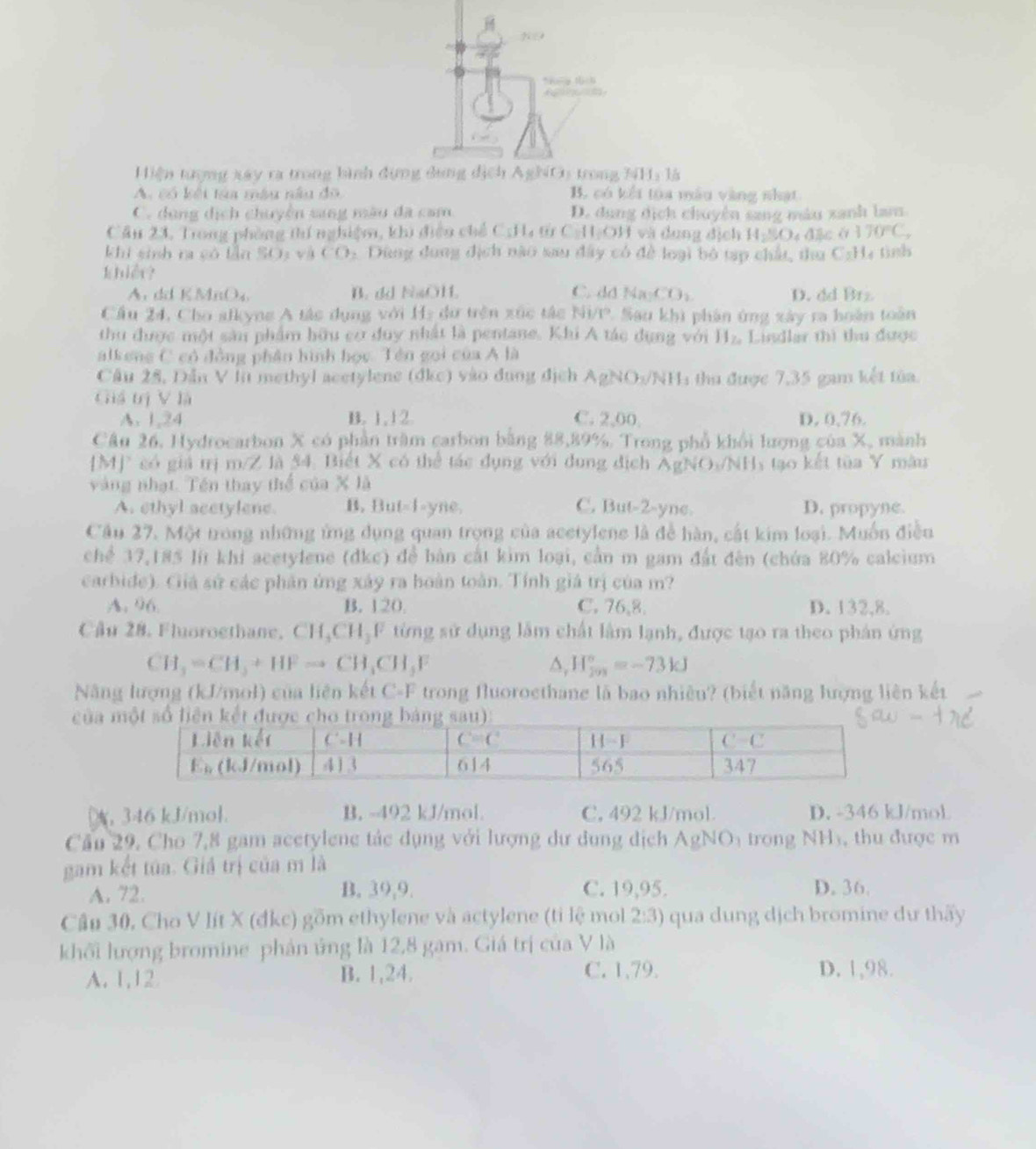 Hiện tượng xây ra trong bình đựnH: là
A có kết ta màu nàu đô B. có kết tủa mẫu vàng nhạt
C. dụng dịch chuyền sang màu đã cam D. dung dịch chuyện sang máu xanh lam
Cầu 23, Trong phòng thí nghiệm, khi điện chế C_1fl_4 ω CAIOJ 1 và dung địch H:CO đặc ở 170°C,
khí sinh ra có lần SOs và CO Dùng dung địch nào sau đây có để loại bỏ tạp chất, thu C:H4 tình
khiêr?
A. dd KMnO_4 B. dd NaOH. C. dd Na_1CO_3 D. dd Brz
Cầu 24, Cho alkyng A tác dụng với Hạ dữ trên xúc tắc Ni/P. Sau khi phân ứng xây ra hoàn toàn
thu được một sâu phẩm hữu cơ duy nhất là pentane. Khi A tác dụng với H_Za Lindlar thì thu được
alkeng C có đồng phần hình học. Tên gọi của A là
Câu 25, Dẫn V lt methyl acetylene (dkc) vào đụng địch AgNO:/NH: thu được 7,35 gam kết tủa
Giá trị V là
A. 1,24 B. 1, 12. C. 2,00, D. 0,76.
Câu 26. Hydrocarbon X có phần trầm carbon bằng 88,89%. Trong phổ khổi lượng của X, mành
|M|^circ  có giả trị m/Z là 54. Biết X có thể tác dụng với dung địch AgNO_3/NH 1 tạo kết tùa Y màu
vàng nhạt. Tên thay thể của x1a
A. ethyl scetylene. B. But-1-yne. C. But-2-yne. D. propyne.
Câu 27. Một trong những ứng dụng quan trọng của acetylene là đề hàn, cất kim loại. Muốn điều
chể 37,185 lit khi acetylene (dkc) đề bàn cất kim loại, cần m gam đất đèn (chứa 80% calcium
carbide). Giá sử các phân ứng xây ra hoàn toàn. Tính giá trị của m?
A. 96 B. 120. C. 76,8. D. 132,8.
Cầu 28, Fluoroethane, CH_3CH_3F từng sử dụng lầm chất lâm lạnh, được tạo ra theo phân ứng
CH_3=CH_3+HFto CH_3CH_3F
△, H_(201)°=-73kJ
Năng lượng (kJ/mol) của liên kết C-F trong fluoroethane là bao nhiêu? (biết năng lượng liên kết
của 
346 kJ/mol. B. -492 kJ/mol. C, 492 kJ/mol. D. -346 kJ/mol
Cầu 29. Cho 7,8 gam acetylene tác dụng với lượng dư dụng dịch AgNO_1 trong N 11 ), thu được m
gam kết túa. Giả trị của m là
A. 72. B. 39,9. C. 19,95. D. 36.
Câu 30, Cho V lít X (đkc) gồm ethylene và actylene (tỉ lệ mol 2:3) qua dung dịch bromine dư thấy
khối lượng bromine phản ứng là 12,8 gam. Giá trị của V là
A. 1,12 B. 1,24. C. 1,79. D. 1,98.