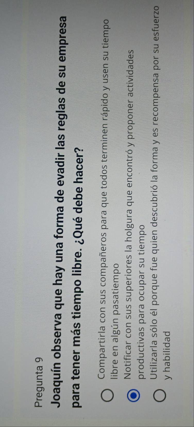 Pregunta 9
Joaquín observa que hay una forma de evadir las reglas de su empresa
para tener más tiempo libre. ¿Qué debe hacer?
Compartirla con sus compañeros para que todos terminen rápido y usen su tiempo
libre en algún pasatiempo
Notificar con sus superiores la holgura que encontró y proponer actividades
productivas para ocupar su tiempo
Utilizarla sólo él porque fue quien descubrió la forma y es recompensa por su esfuerzo
y habilidad