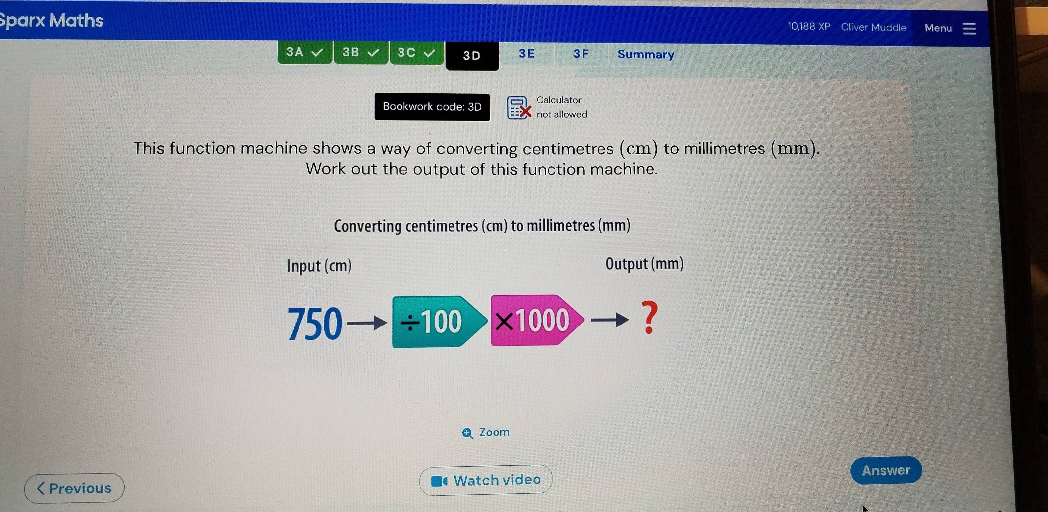 Sparx Maths 
10,188 XP Oliver Muddle Menu 
3A 3B 3C 3D 3E 3F Summary 
Bookwork code: 3D 
Calculator 
not allowed 
This function machine shows a way of converting centimetres (cm) to millimetres (mm). 
Work out the output of this function machine. 
Converting centimetres (cm) to millimetres (mm) 
Input (cm) Output (mm)
750 ÷100 * 1000 7 
Q Zoom 
Answer 
< Previous 
Watch video