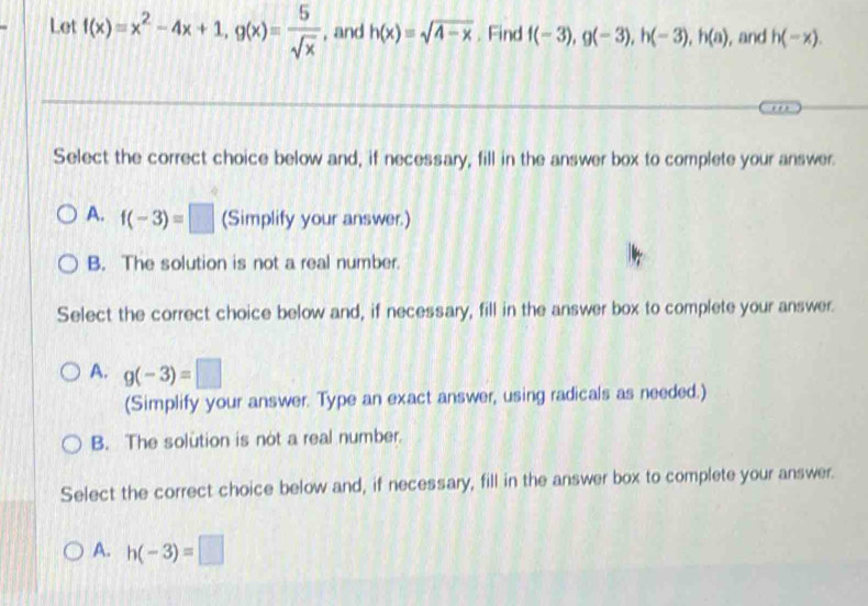 Let f(x)=x^2-4x+1, g(x)= 5/sqrt(x)  , and h(x)=sqrt(4-x). Find f(-3), g(-3), h(-3), h(a) , and h(-x). 
Select the correct choice below and, if necessary, fill in the answer box to complete your answer.
A. f(-3)=□ (Simplify your answer.)
B. The solution is not a real number.
Select the correct choice below and, if necessary, fill in the answer box to complete your answer.
A. g(-3)=□
(Simplify your answer. Type an exact answer, using radicals as needed.)
B. The solution is not a real number.
Select the correct choice below and, if necessary, fill in the answer box to complete your answer.
A. h(-3)=□