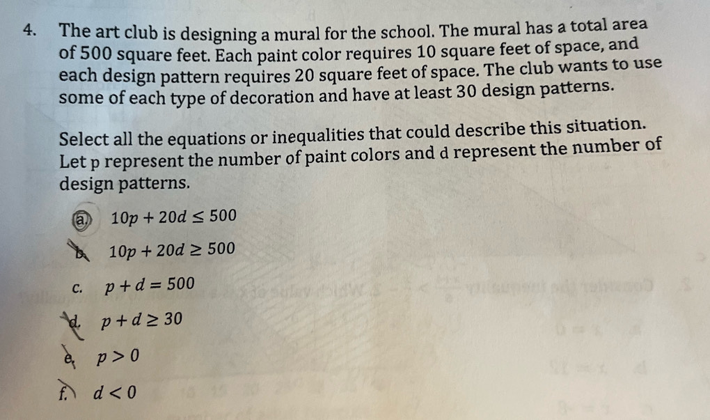 The art club is designing a mural for the school. The mural has a total area
of 500 square feet. Each paint color requires 10 square feet of space, and
each design pattern requires 20 square feet of space. The club wants to use
some of each type of decoration and have at least 30 design patterns.
Select all the equations or inequalities that could describe this situation.
Let p represent the number of paint colors and d represent the number of
design patterns.
a 10p+20d≤ 500
b 10p+20d≥ 500
C. p+d=500
d. p+d≥ 30
p>0

d<0</tex>