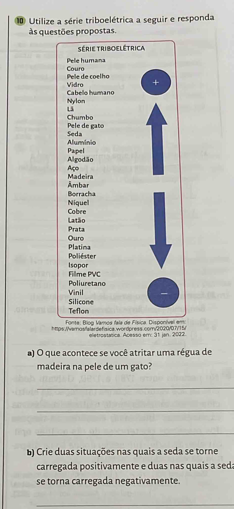 Utilize a série triboelétrica a seguir e responda 
às questões propostas. 
https://vamosfalardefisica.wordpress.com/2020/07/15/ 
eletrostatica. Acesso em: 31 jan. 2022. 
a) O que acontece se você atritar uma régua de 
madeira na pele de um gato? 
_ 
_ 
_ 
b) Crie duas situações nas quais a seda se torne 
carregada positivamente e duas nas quais a seda 
se torna carregada negativamente. 
_