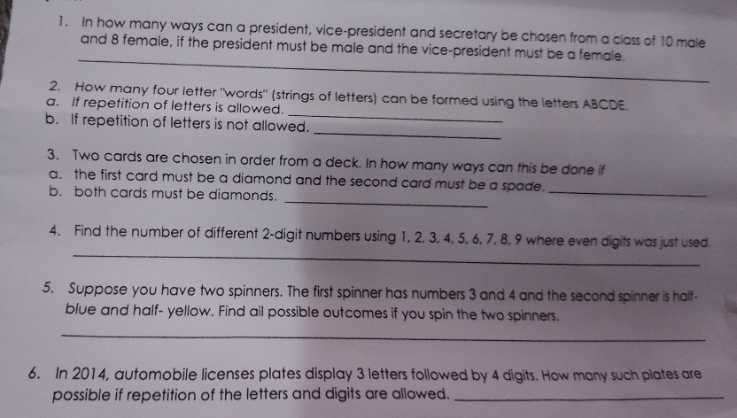 In how many ways can a president, vice-president and secretary be chosen from a class of 10 male 
_ 
and 8 female, if the president must be male and the vice-president must be a female. 
_ 
2. How many four letter "words" (strings of letters) can be formed using the letters ABCDE. 
a. If repetition of letters is allowed. 
_ 
b. If repetition of letters is not allowed. 
3. Two cards are chosen in order from a deck. In how many ways can this be done if 
_ 
a. the first card must be a diamond and the second card must be a spade. 
b. both cards must be diamonds. 
_ 
_ 
4. Find the number of different 2 -digit numbers using 1, 2, 3, 4, 5, 6, 7, 8, 9 where even digits was just used. 
5. Suppose you have two spinners. The first spinner has numbers 3 and 4 and the second spinner is half- 
blue and half- yellow. Find ail possible outcomes if you spin the two spinners. 
_ 
6. In 2014, automobile licenses plates display 3 letters followed by 4 digits. How many such plates are 
possible if repetition of the letters and digits are allowed._