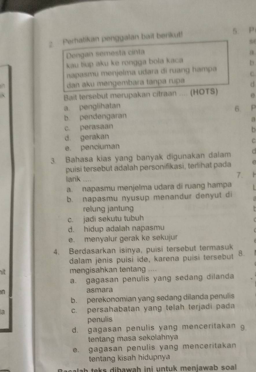 Perhatikan penggalan bait berikut! 5. P
se
Dengan semesta cinta a.
kau tiup aku ke rongga bola kaca
b
napasmu menjelma udara di ruang hampa
C.
dan aku mengembara tanpa rupa
d
Bait tersebut merupakan citraan .... (HOTS)
e
a. penglihatan
b. pendengaran 6. P
a
c. perasaan
b
d. gerakan
e. penciuman C
3. Bahasa kias yang banyak digunakan dalam C
puisi tersebut adalah personifikasi, terlihat pada e
larik ....
7.
a. napasmu menjelma udara di ruang hampa
b. napasmu nyusup menandur denyut di
relung jantung
c. jadi sekutu tubuh
d. hidup adalah napasmu
e. menyalur gerak ke sekujur
4. Berdasarkan isinya, puisi tersebut termasuk
dalam jenis puisi ide, karena puisi tersebut 8.
hit mengisahkan tentang ....
a. gagasan penulis yang sedang dilanda
n asmara
b. perekonomian yang sedang dilanda penulis
a
c. persahabatan yang telah terjadi pada
penulis
d. gagasan penulis yang menceritakan g
tentang masa sekolahnya
e. gagasan penulis yang menceritakan
tentang kisah hidupnya
ah teks dibawah ini untuk menjawab soal