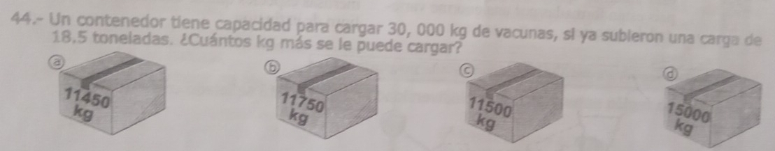 44.- Un contenedor tiene capacidad para cargar 30, 000 kg de vacunas, si ya subleron una carga de
18,5 toneladas. ¿Cuántos kg más se le puede cargar?
a
a
⑥ 11500
11450
11750
kg
kg
15000
kg
kg