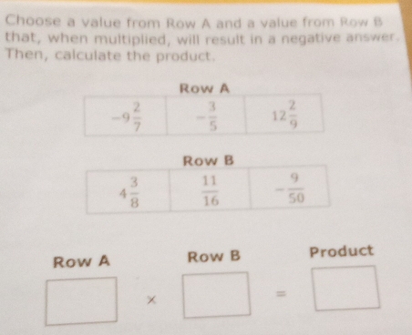 Choose a value from Row A and a value from Row B
that, when multiplied, will result in a negative answer.
Then, calculate the product.
Row A Row B Product
□ * □ =□