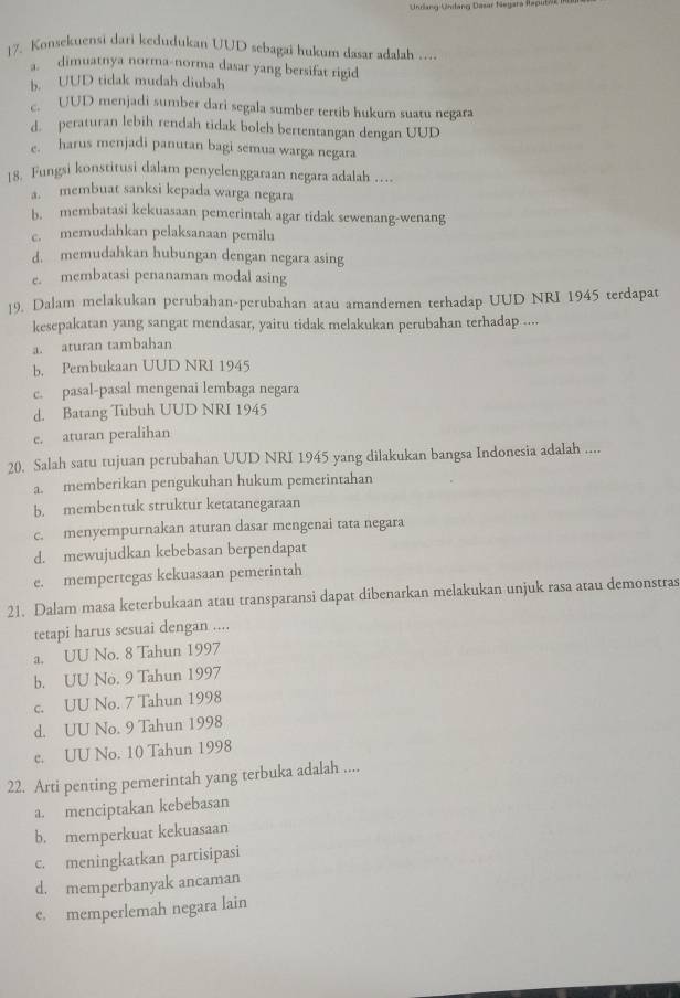 Konsekuensi dari kedudukan UUD sebagai hukum dasar adalah .
a. dimuatnya norma-norma dasar yang bersifat rigid
b. UUD tidak mudah diubah
c. UUD menjadi sumber dari segala sumber tertib hukum suatu negara
d. peraturan lebih rendah tidak bolch bertentangan dengan UUD
e. harus menjadi panutan bagi semua warga negara
18. Fungsi konstitusi dalam penyelenggaraan negara adalah …
a. membuat sanksi kepada warga negara
b. membatasi kekuasaan pemerintah agar tidak sewenang-wenang
c. memudahkan pelaksanaan pemilu
d. memudahkan hubungan dengan negara asing
e. membatasi penanaman modal asing
19. Dalam melakukan perubahan-perubahan atau amandemen terhadap UUD NRI 1945 terdapat
kesepakatan yang sangat mendasar, yaitu tidak melakukan perubahan terhadap ....
a. aturan tambahan
b. Pembukaan UUD NRI 1945
c. pasal-pasal mengenai lembaga negara
d. Batang Tubuh UUD NRI 1945
e. aturan peralihan
20. Salah satu tujuan perubahan UUD NRI 1945 yang dilakukan bangsa Indonesia adalah ....
a. memberikan pengukuhan hukum pemerintahan
b. membentuk struktur ketatanegaraan
c. menyempurnakan aturan dasar mengenai tata negara
d. mewujudkan kebebasan berpendapat
e. mempertegas kekuasaan pemerintah
21. Dalam masa keterbukaan atau transparansi dapat dibenarkan melakukan unjuk rasa atau demonstras
tetapi harus sesuai dengan ....
a. UU No. 8 Tahun 1997
b. UU No. 9 Tahun 1997
c. UU No. 7 Tahun 1998
d. UU No. 9 Tahun 1998
e. UU No. 10 Tahun 1998
22. Arti penting pemerintah yang terbuka adalah ....
a. menciptakan kebebasan
b. memperkuat kekuasaan
c. meningkatkan partisipasi
d. memperbanyak ancaman
e. memperlemah negara lain