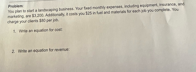 Problem: 
You plan to start a landscaping business. Your fixed monthly expenses, including equipment, insurance, and 
marketing, are $3,200. Additionally, it costs you $25 in fuel and materials for each job you complete. You 
charge your clients $80 per job. 
1. Write an equation for cost: 
2. Write an equation for revenue: