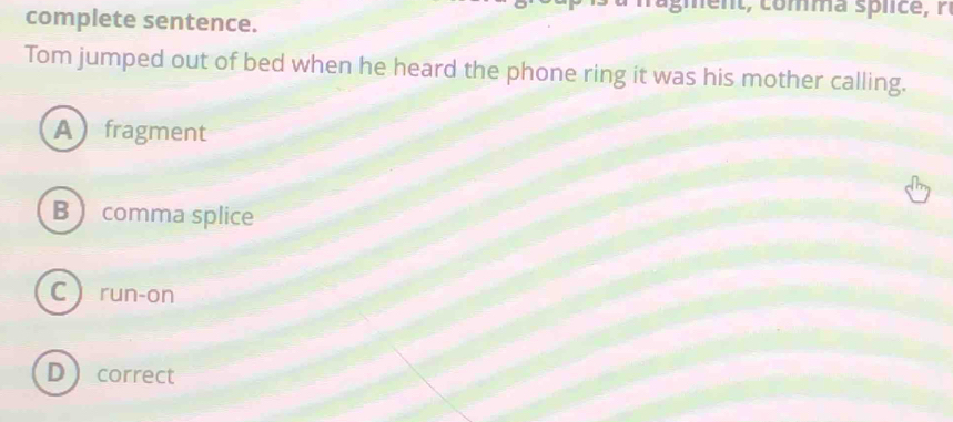 complete sentence.
Tom jumped out of bed when he heard the phone ring it was his mother calling.
Afragment
B  comma splice
C run-on
Dcorrect