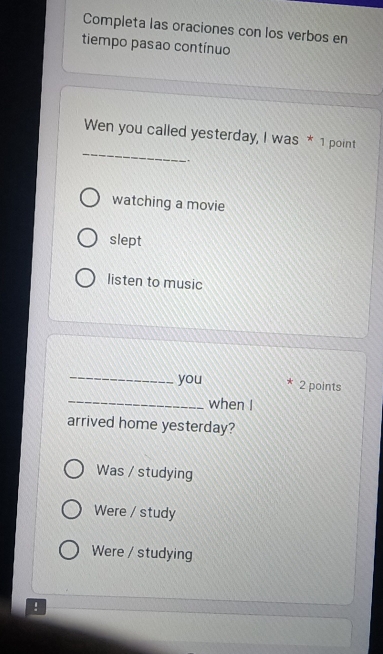 Completa las oraciones con los verbos en
tiempo pasao contínuo
_
Wen you called yesterday, I was * 1 point
.
watching a movie
slept
listen to music
_
you * 2 points
_when I
arrived home yesterday?
Was / studying
Were / study
Were / studying
: