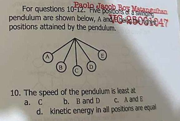 Rov Matanguihan
For questions 10-12. Five positions of a swingling
pendulum are shown below, A and Bbeing the righe t 
positions attained by the pendulum.
10. The speed of the pendulum is least at
a. C b. B and D c. A and E
d. kinetic energy in all positions are equal