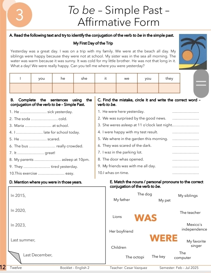 To be - Simple Past - 
Affirmative Form 
A. Read the following text and try to identify the conjugation of the verb to be in the simple past. 
My First Day of the Trip 
Yesterday was a great day. I was on a trip with my family. We were at the beach all day. My 
siblings were happy because they were not at school. My sister was in the sea all morning. The 
water was warm because it was sunny. It was cold for my little brother. He was not that long in it. 
What a day! We were really happy. Can you tell me where you were yesterday? 
B. Complete the sentences using the C. Find the mistake, circle it and write the correct word - 
conjugation of the verb to be - Simple Past. verb to be. 
1. He _sick yesterday. 1. He were here yesterday. 
_ 
2. The soda _cold. 2. We was surprised by the good news._ 
3. Maria _at school. 3. She weres asleep at 11 o’clock last night_ 
4. I _late for school today. 4. I were happy with my test result._ 
5. He _scared. 5. We where in the garden this morning._ 
6. The bus _really crowded. 6. They was scared of the dark._ 
7. It _great! 7. I waz in the parking lot. 
_ 
8. My parents _asleep at 10pm. 8. The door whas opened. 
_ 
9. They _tired yesterday. 9. My friends was with me all day._ 
10.This exercise _easy. 10.I whas on time. 
_ 
D. Mention where you were in those years. E. Match the nouns / personal pronouns to the correct 
conjugation of the verb to be. 
In 2015, The dog My siblings 
My father My pet 
In 2020, The teacher 
Lions WAS 
In 2023, Mexico's 
Her boyfriend independence 
WERE 
Last summer, My favorite 
Children singer 
The 
Last December, The octopi The key computer 
12 Twelve Booklet - English 2 Teacher: Cesar Vazquez Semester: Feb - Jul 2025