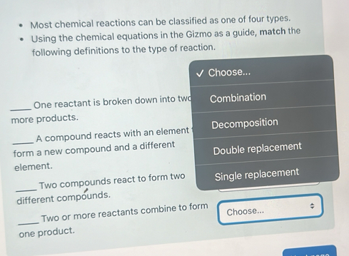 Most chemical reactions can be classified as one of four types.
Using the chemical equations in the Gizmo as a guide, match the
following definitions to the type of reaction.
Choose...
_
One reactant is broken down into two Combination
more products.
_
A compound reacts with an element Decomposition
form a new compound and a different Double replacement
element.
_
Two compounds react to form two Single replacement
different compounds.
Choose... $
_
Two or more reactants combine to form
one product.