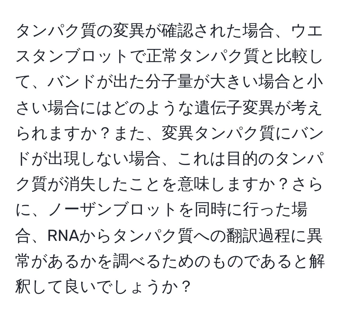 タンパク質の変異が確認された場合、ウエスタンブロットで正常タンパク質と比較して、バンドが出た分子量が大きい場合と小さい場合にはどのような遺伝子変異が考えられますか？また、変異タンパク質にバンドが出現しない場合、これは目的のタンパク質が消失したことを意味しますか？さらに、ノーザンブロットを同時に行った場合、RNAからタンパク質への翻訳過程に異常があるかを調べるためのものであると解釈して良いでしょうか？