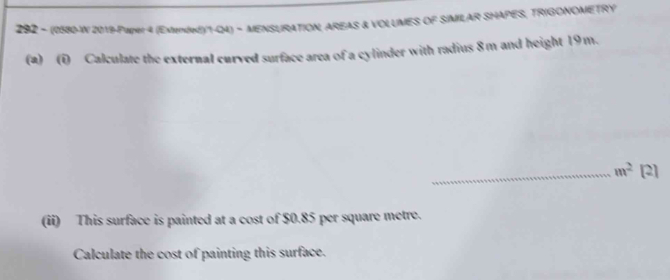 292 - (0580-W 2019-Paper 4 (Extended)/1-Q4) - MENSURATION, AREAS & VOLUMES OF SIMILAR SHAPES, TRIGONOMETRY 
(a) (i) Calculate the external curved surface area of a cylinder with radius 8m and height 19m. 
_ m^2 [2] 
(ii) This surface is painted at a cost of $0.85 per square metre. 
Calculate the cost of painting this surface.