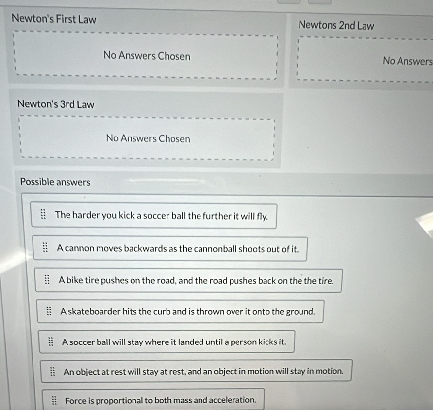 Newton's First Law Newtons 2nd Law
No Answers Chosen No Answers
Newton's 3rd Law
No Answers Chosen
Possible answers
The harder you kick a soccer ball the further it will fly.
A cannon moves backwards as the cannonball shoots out of it.
A bike tire pushes on the road, and the road pushes back on the the tire.
A skateboarder hits the curb and is thrown over it onto the ground.
A soccer ball will stay where it landed until a person kicks it.
An object at rest will stay at rest, and an object in motion will stay in motion.
Force is proportional to both mass and acceleration.