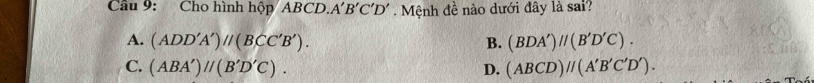 Cầu 9: Cho hình hộp/ ABCD. A'B'C'D'. Mệnh đề nào dưới đây là sai?
A. (ADD'A')parallel (BCC'B'). B. (BDA')//(B'D'C).
C. (ABA')parallel (B'D'C). D. (ABCD)//(A'B'C'D').