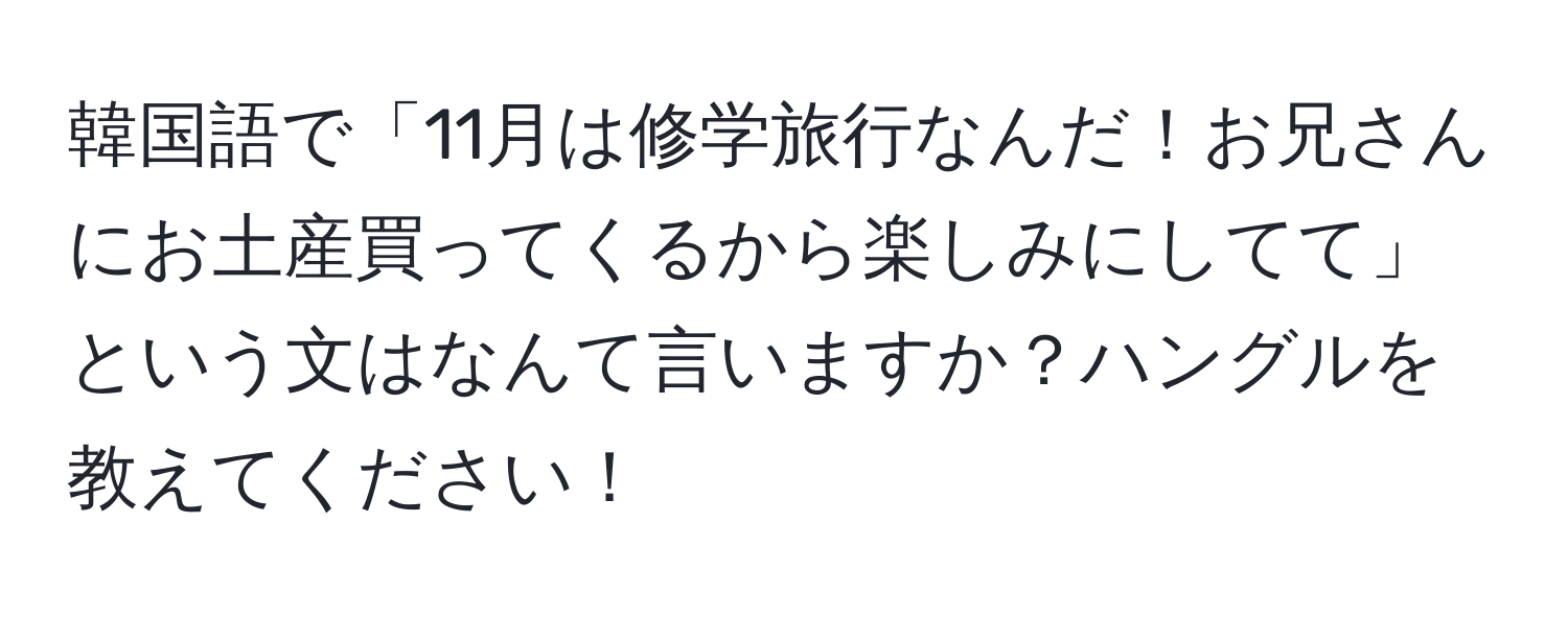 韓国語で「11月は修学旅行なんだ！お兄さんにお土産買ってくるから楽しみにしてて」という文はなんて言いますか？ハングルを教えてください！