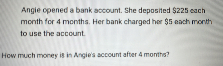 Angie opened a bank account. She deposited $225 each
month for 4 months. Her bank charged her $5 each month
to use the account. 
How much money is in Angie's account after 4 months?