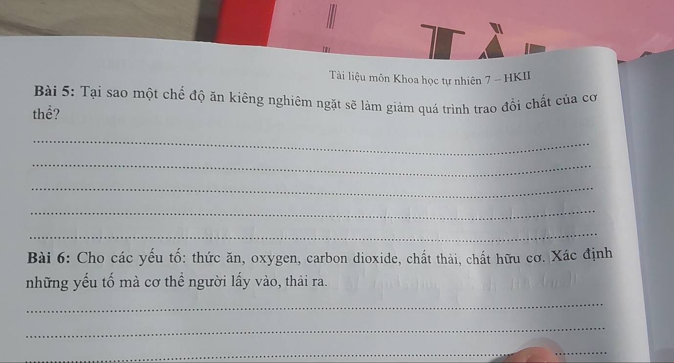 ' 
Tài liệu môn Khoa học tự nhiên 7 - HKII 
Bài 5: Tại sao một chế độ ăn kiêng nghiêm ngặt sẽ làm giảm quá trình trao đổi chất của cơ 
thể? 
_ 
_ 
_ 
_ 
_ 
Bài 6: Cho các yếu tố: thức ăn, oxygen, carbon dioxide, chất thải, chất hữu cơ. Xác định 
những yếu tố mà cơ thể người lấy vào, thải ra. 
_ 
_ 
_ 
_