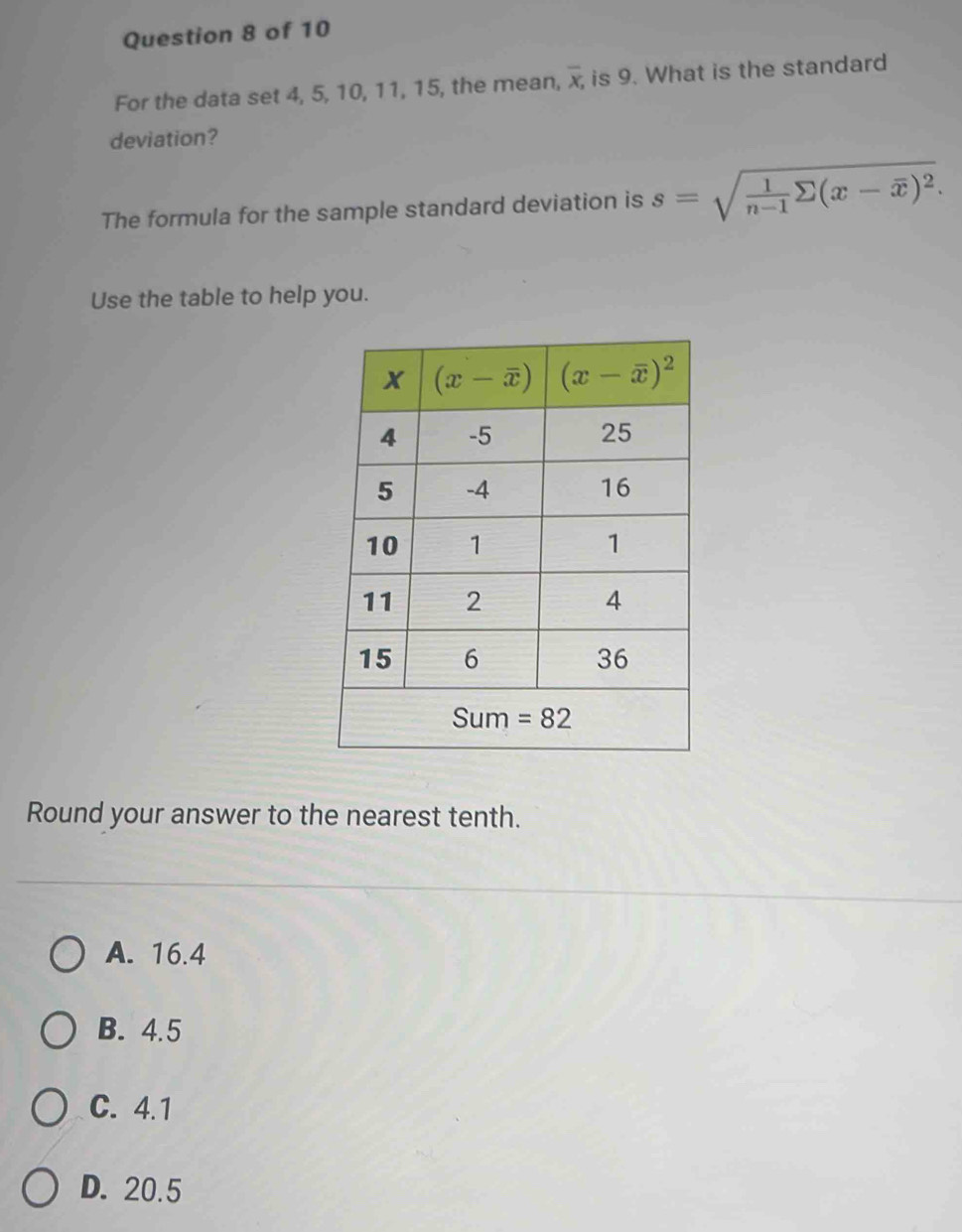 For the data set 4, 5, 10, 11, 15, the mean, overline x, is 9. What is the standard
deviation?
The formula for the sample standard deviation is s=sqrt(frac 1)n-1sumlimits (x-overline x)^2.
Use the table to help you.
Round your answer to the nearest tenth.
A. 16.4
B. 4.5
C. 4.1
D. 20.5