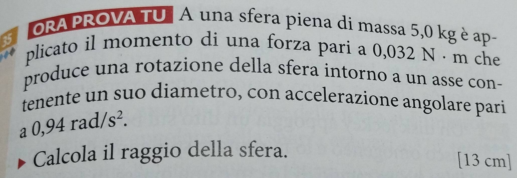 ORA PROVA TU | A una sfera piena di massa 5,0 kg è ap-
35 plicato il momento di una forza pari a 0,032 N · m che 
produce una rotazione della sfera intorno a un asse con- 
tenente un suo diametro, con accelerazione angolare pari
a0,94rad/s^2. 
Calcola il raggio della sfera.
[13 cm ]