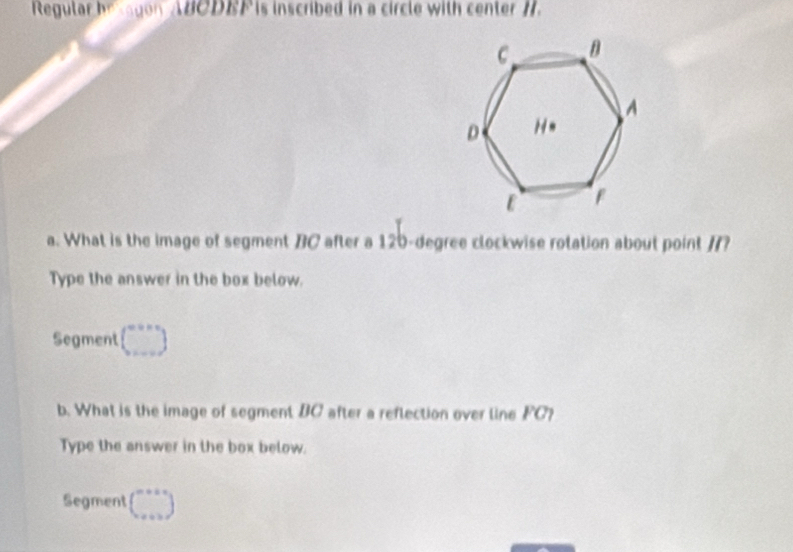 Regular be agon ABCDBF is inscribed in a circle with center H.
a. What is the image of segment BC after a 120-degree clockwise rotation about point /?
Type the answer in the box below.
Segment beginpmatrix ...endpmatrix
b. What is the image of segment BC after a reflection over line FC?
Type the answer in the box below.
Segment beginpmatrix ...endpmatrix