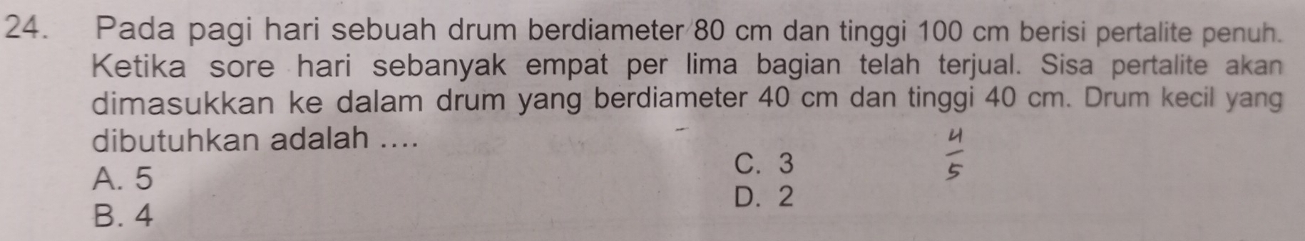 Pada pagi hari sebuah drum berdiameter 80 cm dan tinggi 100 cm berisi pertalite penuh.
Ketika sore hari sebanyak empat per lima bagian telah terjual. Sisa pertalite akan
dimasukkan ke dalam drum yang berdiameter 40 cm dan tinggi 40 cm. Drum kecil yang
dibutuhkan adalah ....
A. 5
C. 3
D. 2
B. 4