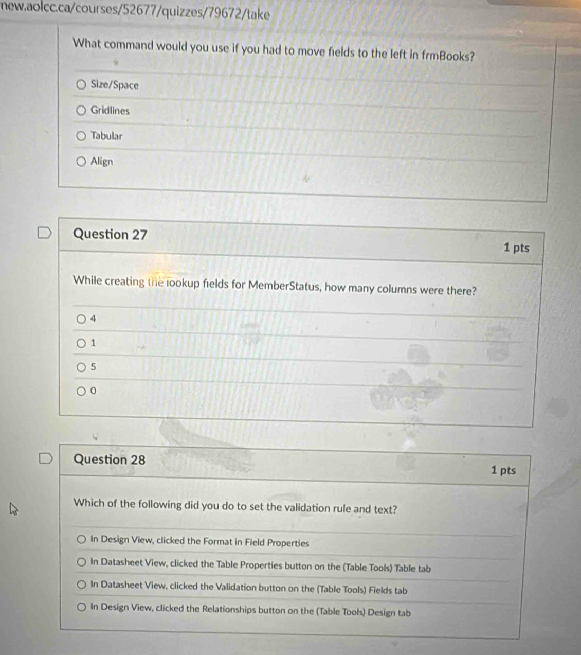 What command would you use if you had to move fields to the left in frmBooks?
Size/Space
Gridlines
Tabular
Align
Question 27
1 pts
While creating the lookup fields for MemberStatus, how many columns were there?
4
1
5
0
Question 28
1 pts
Which of the following did you do to set the validation rule and text?
In Design View, clicked the Format in Field Properties
In Datasheet View, clicked the Table Properties button on the (Table Tools) Table tab
In Datasheet View, clicked the Validation button on the (Table Tools) Fields tab
In Design View, clicked the Relationships button on the (Table Tools) Design tab