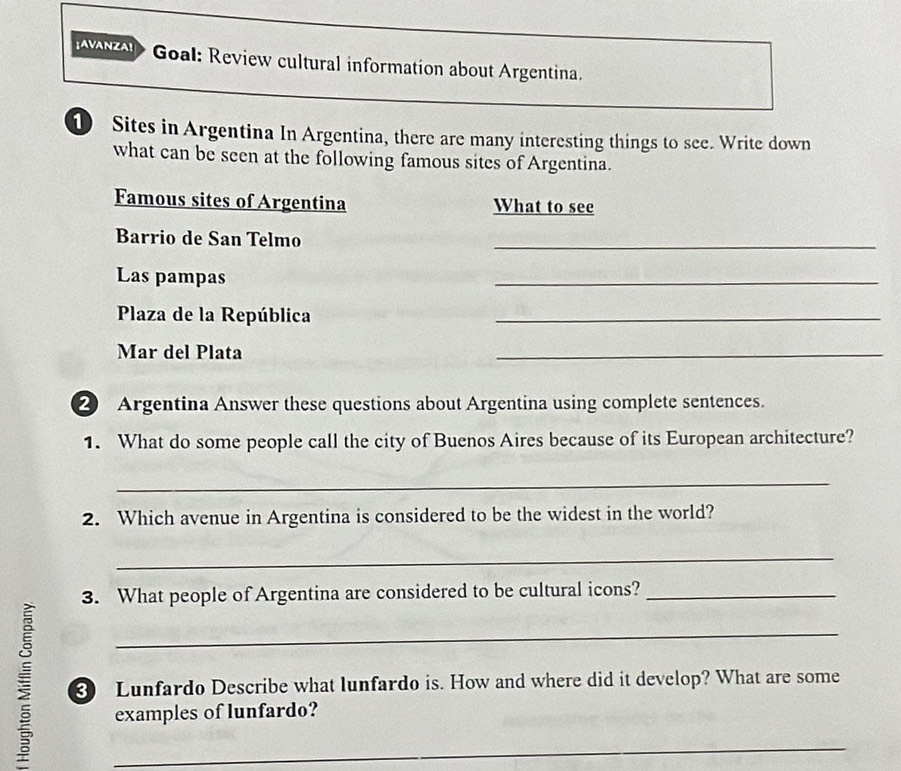 a Goal: Review cultural information about Argentina. 
1 Sites in Argentina In Argentina, there are many interesting things to see. Write down 
what can be seen at the following famous sites of Argentina. 
Famous sites of Argentina What to see 
Barrio de San Telmo 
_ 
Las pampas 
_ 
Plaza de la República 
_ 
Mar del Plata 
_ 
② Argentina Answer these questions about Argentina using complete sentences. 
1. What do some people call the city of Buenos Aires because of its European architecture? 
_ 
2. Which avenue in Argentina is considered to be the widest in the world? 
_ 
3. What people of Argentina are considered to be cultural icons?_ 
ξ ③ Lunfardo Describe what lunfardo is. How and where did it develop? What are some 
examples of lunfardo?