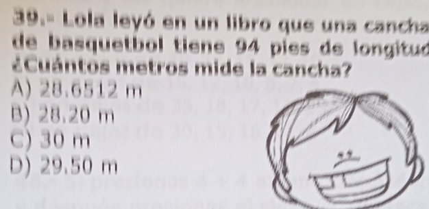 39.- Lola leyó en un libro que una canca
de basquetbol tiene 94 pies de longituó
¿Cuántos metros mide la cancha?
A) 28.6512 m
B) 28.20 m
C) 30 m
D) 29.50 m