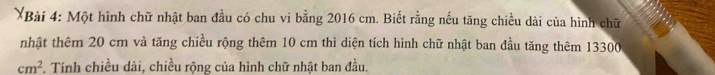 Một hình chữ nhật ban đầu có chu vi bằng 2016 cm. Biết rằng nếu tăng chiều dài của hình chữ 
nhật thêm 20 cm và tăng chiều rộng thêm 10 cm thì diện tích hình chữ nhật ban đầu tăng thêm 13300
cm^2. Tính chiều dài, chiều rộng của hình chữ nhật ban đầu.