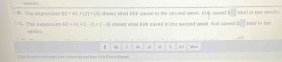 weeks. 
B. The expression 62+41+(2)+(4) shows what Kirk saved in the second week. Kirl saved $ total in two weeks. 
C. The expression 62+41+(-2)+(-4) shows what Kirk saved in the second week. Kirk saved □ total in two
weeks. 
1 % (0) Mora 
Click to soect and enas your answer(s) and than click Check Arwer