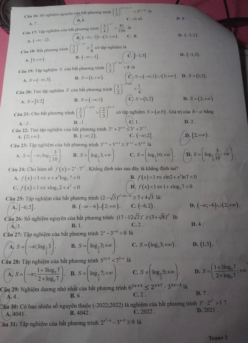 Số nghiệm nguyên của bắt phương trình ( 1/3 )^2x^2-3x-7>3^(2x-31) lā
B. 6 . C. vô số.
D. 8 .
A. 7 .
Câu 17: Tập nghiệm của bất phương trình ( 3/4 )^-x^2> 81/256  là
A. (-∈fty ;-2). B. (-∈fty ;-2)∪ (2;+∈fty ). C. R .
D. (-2;2).
Câu 18: Bất phương trình ( 1/2 )^x^2-2x≥  1/8  có tập nghiệm là
A. [3;+∈fty ).
C.
B. (-∈fty ;-1]. [-1;3]. D. (-1;3).
Câu 19:Ta p nghiệm S của bất phương trình ( 1/2 )^x^2-4x<8la</tex>
A. S=(-∈fty ;3). B. S=(1;+∈fty ). C S=(-∈fty ;1)∪ (3;+∈fty ). D. S=(1;3).
Câu 20: Tìm tập nghiệm S của bất phương trình ( 1/2 )^-
A. S=[1;2]
B. S=(-∈fty ;1) C S=(1;2) D. S=(2;+∈fty )
Câu 21: Cho bất phương trình ( 2/3 )^x^2-x+1>( 2/3 )^2x-1 có tập nghiệm S=(a;b). Giá trị ciab-a bằng
A. -2 . B. -1 . C. 1 . D. 2 .
Câu 22: Tìm tập nghiệm của bất phương trình 2^x+2^(x+1)≤ 3^x+3^(x-1).
B.
C.
A. (2;+∈fty ). (-∈fty ;2). (-∈fty ;2]. D. [2;+∈fty ).
Câu 23: Tập nghiệm của bất phương trình 3^(x+1)+5^(x+2)≥ 3^(x+2)+5^(x+1) là
A. S=(-∈fty ;log _ 5/3  3/10 ). B. S=(log _ 5/3 3;+∈fty ). C. S=(log _ 5/3 10;+∈fty ). D. S=(log _ 5/3  3/10 ;+∈fty ).
Câu 24: Cho hàm số f(x)=2^x· 7^(x^2). Khẳng định nào sau đây là khẳng định sai?
A. f(x)<1Leftrightarrow x+x^2log _27<0</tex> B. f(x)<1Leftrightarrow xln 2+x^2ln 7<0</tex>
C. f(x)<1Leftrightarrow xlog _72+x^2<0</tex> D. f(x)<1</tex> ← 1+xlog _27<0</tex>
Câu 25: Tập nghiệm của bất phương trình (2-sqrt(3))^x^2+4x-14≥ 7+4sqrt(3) là:
A. [-6;2]. (-∈fty -6]∪ [2;+∈fty ). C. (-6;2). D. (-∈fty ;-6)∪ (2;+∈fty ).
B.
Câu 26: Shat O 6 nghiệm nguyên của bất phương trình: (17-12sqrt(2))^x≥ (3+sqrt(8))^x^2 là:
A.3 . B. 1. C. 2 .
D. 4 .
* Cầu 27: Tập nghiệm của bất phương trình 2^x-3^(x+1)>0 là
A, S=(-∈fty ;log _ 2/3 3). B. S=(log _ 2/3 3;+∈fty ). C. S=(log _23;+∈fty ). D. (1;3).
Câu 28: Tập nghiệm của bất phương trình 5^(2x-1)<7^(3-x)1 à
A. S=(-∈fty ;frac 1+3log _572+log _57). B. S=(log _ 5/7 7;+∈fty ). C. S=(log _ 5/7 5;+∈fty ). D. S=(frac 1+3log _572+log _57;+∈fty
Cậu 29: Nghiệm dương nhỏ nhất của bất phương trình 6^(2x+3)≤ 2^(x+7)· 3^(3x-1) là
C. 2 .
A. 4 . B. 6 . D. 7 .
Cầu 30: Có bao nhiêu số nguyên thuộc (-2022;2022) là nghiệm của bất phương trình 3^x· 2^(x^2)>1 ?
A. 4041 . B. 4042 . C. 2022 . D. 2021 .
Câu 31: Tập nghiệm của bất phương trình 2^(x^2)-4-3^(x-2)≥ 0 là
Tranø 2