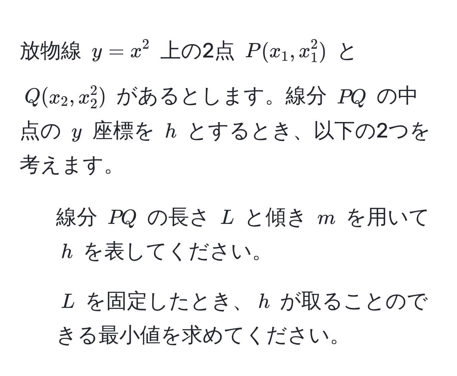 放物線 $y = x^2$ 上の2点 $P(x_1, x_1^2)$ と $Q(x_2, x_2^2)$ があるとします。線分 $PQ$ の中点の $y$ 座標を $h$ とするとき、以下の2つを考えます。  
1. 線分 $PQ$ の長さ $L$ と傾き $m$ を用いて $h$ を表してください。  
2. $L$ を固定したとき、$h$ が取ることのできる最小値を求めてください。