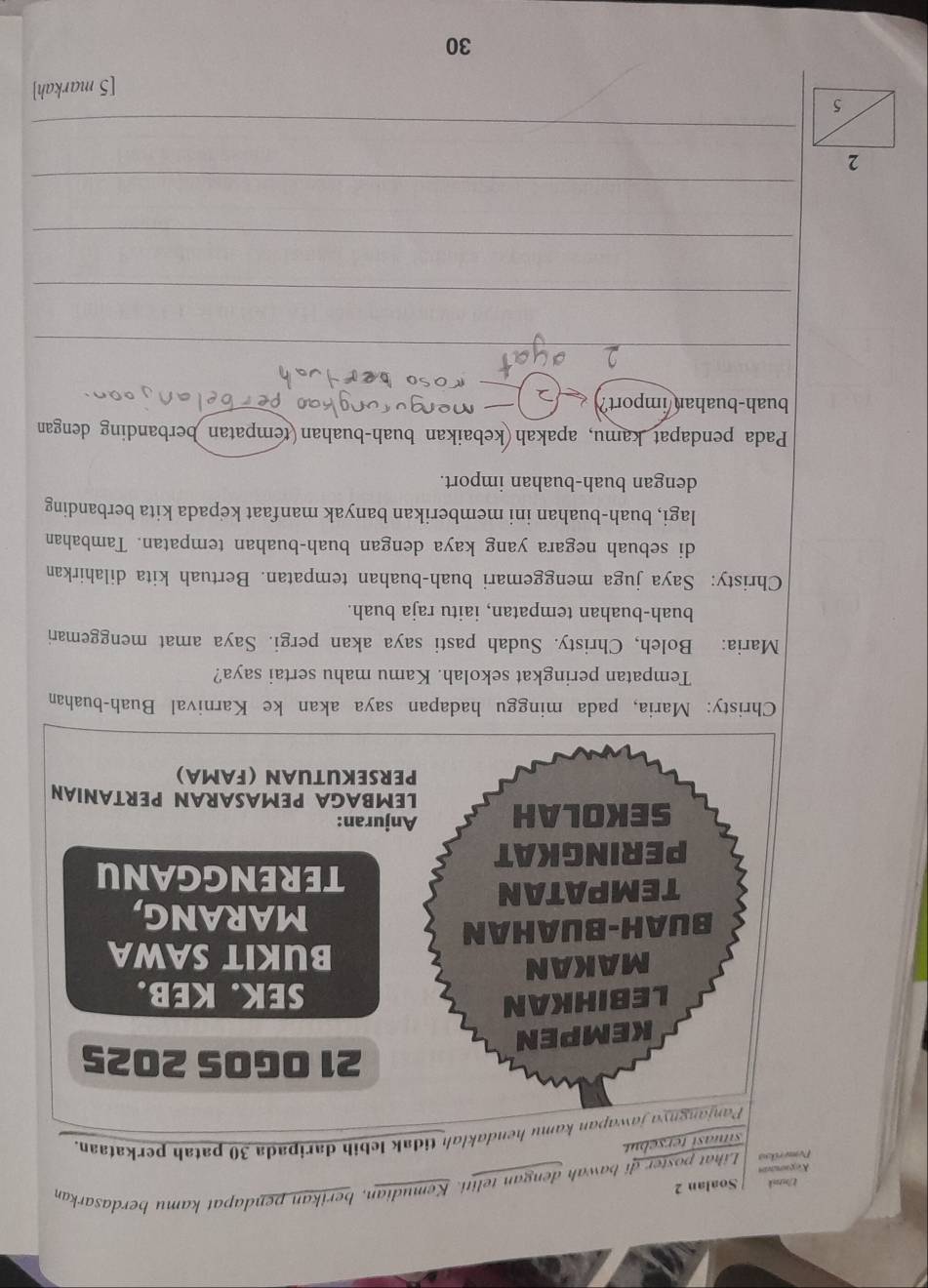 k/mtok Soalan 2 
Deerikoo Lihat poster di bawah dengan teliti. Kemudian, berikan pendapat kamu berdasarkan 
g 
situasi tersebut. 
Panjangnya jawapan kamu hendaklah tidak lebih daripada 30 patah perkataan. 
21 OGOS 2025
KEMPEN 
LEBIHKAN 
SEK. KEB. 
MAKAN 
BUKIT SAWA 
BUAH-BUAHAN MARANG, 
TEMPATAN 
TERENGGANU 
PERINGKAT 
Anjuran: 
SEKOLAH LEMBAGA PEMASARAN PERTANIAN 
PERSEKUTUAN (FAMA) 
Christy: Maria, pada minggu hadapan saya akan ke Karnival Buah-buahan 
Tempatan peringkat sekolah. Kamu mahu sertai saya? 
Maria: Boleh, Christy. Sudah pasti saya akan pergi. Saya amat menggemari 
buah-buahan tempatan, iaitu raja buah. 
Christy: Saya juga menggemari buah-buahan tempatan. Bertuah kita dilahirkan 
di sebuah negara yang kaya dengan buah-buahan tempatan. Tambahan 
lagi, buah-buahan ini memberikan banyak manfaat kepada kita berbanding 
dengan buah-buahan import. 
Pada pendapat kamu, apakah kebaikan buah-buahan(tempatan berbanding dengan 
buah-buahan/import? 
_ 
_ 
_ 
_ 
_ 
[5 markah]
30