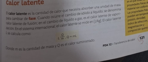 Calor latente 
E calor latente es la cantidad de calor que necesita absorber una unidad de masa propiedades físicas de en el que toc 
Las propiedades físic 
para cambiar de fase. Cuando ocurre el cambio de sólido a Iíquido, se denomina material son uniform 
pueden ser temperal 
calor latente de fusión; en el cambio de líquido a gas, es el calor latente de vapori- 
ración. En el sistema internacional, el calor latente se mide en [J/kg]. El calor latente 
presión, densidad, composición químio magnetización y índice de refracción, 
L se calcula como: L Q/m , Q=mL
PDA 12 « Transferencia de calor 
Donde m es la cantidad de masa y Q es el calor suministrado 121