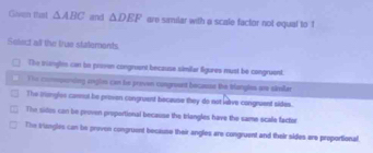 Gosen tast △ ABC and △ DEF are samilar with a scale factor not equal to !
Select all the true statements
The triangles can be praven congrent because similer figures must be congruent
The commponing egles can he preven congreed becasse the blangles ore simlar
The triengles cormul be proven congruent because they do not wave congruent sides.
The sillos con be proven proportional because the triangles have the same scale factor
The trungles can be proven congruent because their angles are congruent and their sides are proportional.