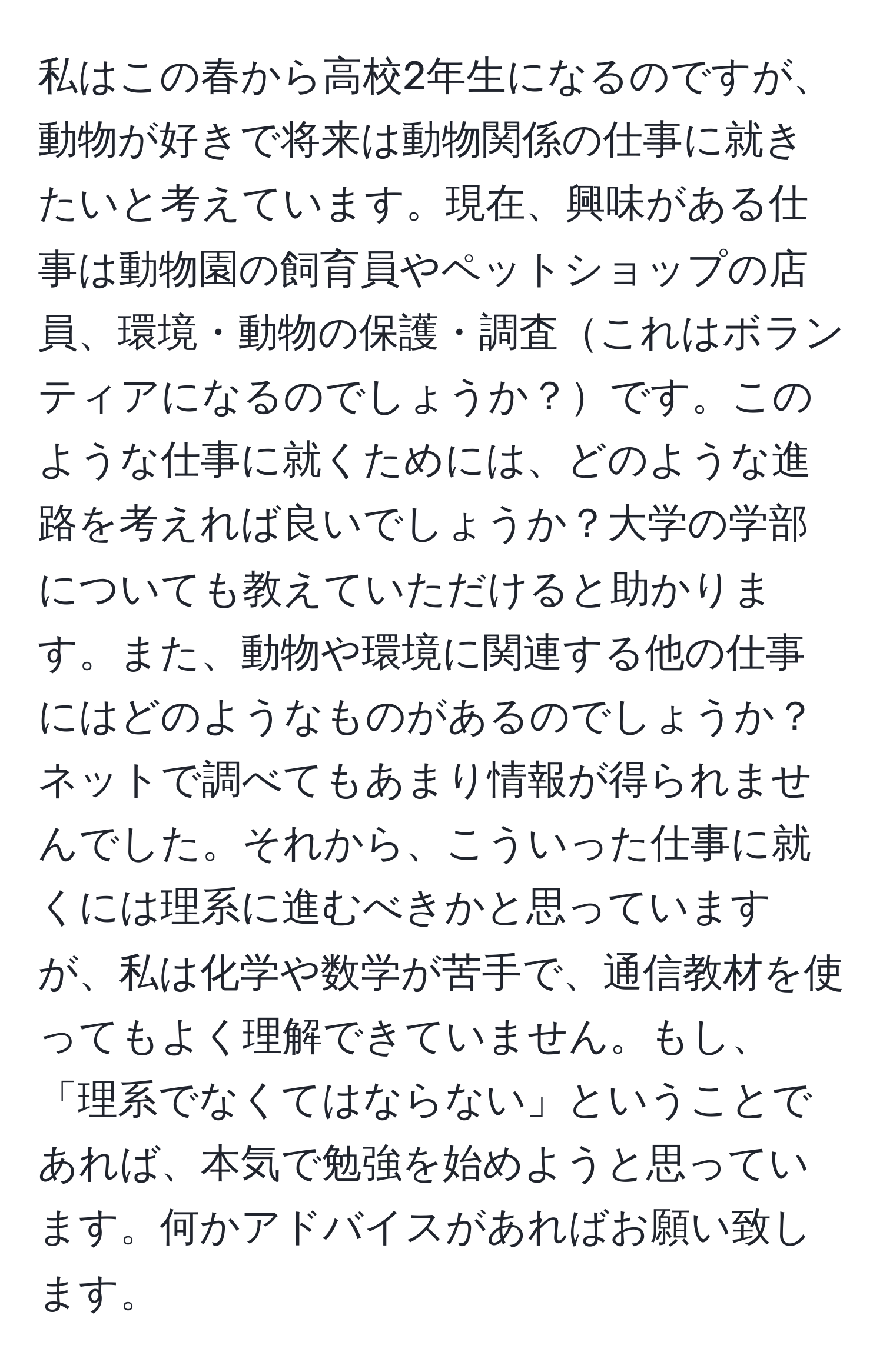 私はこの春から高校2年生になるのですが、動物が好きで将来は動物関係の仕事に就きたいと考えています。現在、興味がある仕事は動物園の飼育員やペットショップの店員、環境・動物の保護・調査これはボランティアになるのでしょうか？です。このような仕事に就くためには、どのような進路を考えれば良いでしょうか？大学の学部についても教えていただけると助かります。また、動物や環境に関連する他の仕事にはどのようなものがあるのでしょうか？ネットで調べてもあまり情報が得られませんでした。それから、こういった仕事に就くには理系に進むべきかと思っていますが、私は化学や数学が苦手で、通信教材を使ってもよく理解できていません。もし、「理系でなくてはならない」ということであれば、本気で勉強を始めようと思っています。何かアドバイスがあればお願い致します。